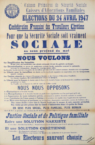 Caisses primaires de Sécurité sociale, Caisses d'Allocations familiales. Élections du 24 avril 1947... Pour que la Sécurité sociale soit vraiment sociale au sens profond du mot, nous voulons... Nous nous opposons... Justice sociale et politique familiale, entre une solution marxiste - c'est-à-dire : socialisation du pays, soumission de tous les français à une CGT inféodée au parti Communiste - et une solution chrétienne - c'est-à-dire développement rationnel et souple, d'institutions respectueuses du Droit et des Libertés de la personne humaine, les électeurs seront choisir.