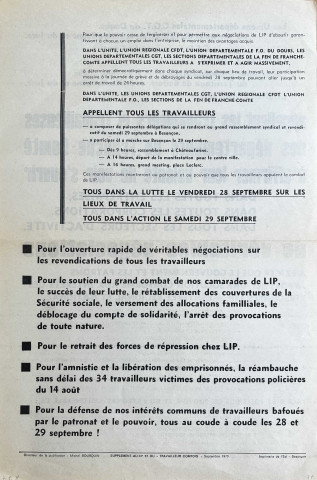 [Recto] Les Unions départementales CGT du Doubs, du Territoire de Belfort, de la Haute-Saône et du Jura. L'Union régionale CFDT de Franche-Comté. L'UD FO du Doubs. Les sections départmentales de la FEN du Doubs, du Territoire de Belfort, de la Haute-Saône et du Jura. La SNES académique, appellent les travailleurs et travailleuses des départements de Franche-Conté à affirmer leur volonté de voir s'ouvrie dans toutes les entreprises, dans toutes les corporations, dans tous les secteurs d'activité, de véritables négociations... à exiger que le gouvernement et les patrons apportent une solution conforme aux intérêts des personnels LIP, à l'intérêt régional et national... [Verso] ... Pour l'ouverture rrapide de véritables négociations sur les revendications de tous les travailleurs. Pour le soutien du grand combat de nos camarades de LIP, le succès de leur lutte, le rétablissement des couvertures de la Sécurité sociale, le versement des allocations familiales, le déblocage du compte de solidarité, l'arrêt des provocations de toute nature. Pour le retrait des forces de répression chez LIP. pour l'amnistie et la libération des emprisonnés, la réambauche dans délai des 34 travailleurs victimes des provocations policières du 14 août. Pour la défense de nos intérêts communs de travailleurs bafoués par le patronat et le pouvoir, tous au coude à coude les 28 et 29 septembre !
