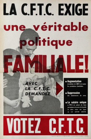 La CFTC exige une véritable politique familiale ! Avec la CFTC demandez. Augmentation immédiate de 20% de toutes les prestations familiales. Suppression des abattements de zone. Le salaire unique à 75% du salaire de base permettant à la mère de famille le choix entre son foyer ou une activité salariée. Votez CFTC.