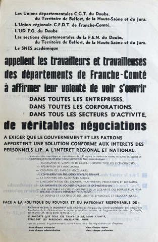 [Recto] Les Unions départementales CGT du Doubs, du Territoire de Belfort, de la Haute-Saône et du Jura. L'Union régionale CFDT de Franche-Comté. L'UD FO du Doubs. Les sections départmentales de la FEN du Doubs, du Territoire de Belfort, de la Haute-Saône et du Jura. La SNES académique, appellent les travailleurs et travailleuses des départements de Franche-Conté à affirmer leur volonté de voir s'ouvrie dans toutes les entreprises, dans toutes les corporations, dans tous les secteurs d'activité, de véritables négociations... à exiger que le gouvernement et les patrons apportent une solution conforme aux intérêts des personnels LIP, à l'intérêt régional et national... [Verso] ... Pour l'ouverture rrapide de véritables négociations sur les revendications de tous les travailleurs. Pour le soutien du grand combat de nos camarades de LIP, le succès de leur lutte, le rétablissement des couvertures de la Sécurité sociale, le versement des allocations familiales, le déblocage du compte de solidarité, l'arrêt des provocations de toute nature. Pour le retrait des forces de répression chez LIP. pour l'amnistie et la libération des emprisonnés, la réambauche dans délai des 34 travailleurs victimes des provocations policières du 14 août. Pour la défense de nos intérêts communs de travailleurs bafoués par le patronat et le pouvoir, tous au coude à coude les 28 et 29 septembre !