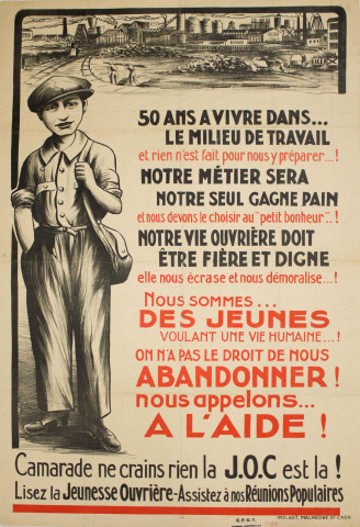 50 ans à vivre dans... le milieu de travail et rien n'est fait pour nous y préparer...! Notre métier sera notre seul gagne-pain et nous devons le choisir au "petit bonheur"..! Notre vie ouvrière doit être fière et digne, elle nous écrase et nous démoralise...! Nous sommes des jeunes voulant une vie humaine...! On n'a pas le droit de nous abandonner ! Nous appelons... à l'aide ! Camarade ne crains rien la JOC [Jeunesse ouvrière chrétienne] est là ! Lisez la jeunesse ouvrière - Assistez à nos réunions populaires.