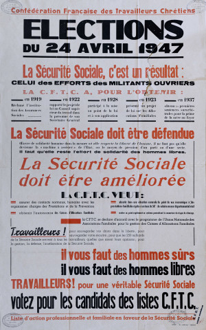 ... Élections du 24 avril 1947. La Sécurité sociale, c'est un résultat : celui des efforts des militants ouvriers. La CFTC a, pour l'obtenir : & La Sécurité sociale doit être défendue& La Sécurité sociale doit être améliorée. La CFTC veut& Travailleurs ! ... Il vous faut des hommes sûrs, il vous faut des hommes libres. Travailleurs ! pour une véritable Sécurité sociale votez pour les candidats des listes CFTC. Liste d'action professionnelle et familiale en faveur de la Sécurité sociale.