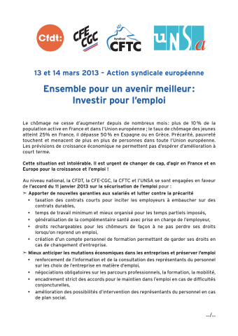 [Recto] CFDT, CFE-CGC [Confédération française de l'encadrement - Confédération générale des cadres], CFTC [Confédération française des travailleurs chrétiens], UNSA [Union nationale des syndicats autonomes]. 13 et 14 mars 2013 - Action syndicale européenne. Ensemble pour un avenir meilleur : Investir pour l'emploi. Le chômage ne cesse d'augmenter depuis de nombreux mois : plus de 10 % de la population active en France et dans l'Union européenne... Cette situation est intolérable. Il est urgent de changer de cap, d'agir en France et en Europe pour la croissance et l'emploi ! Au niveau national, la CFDT, la CFE-CGC, la CFTC et l'UNSA se sont engagées en faveur de l'accord du 11 janvier 2013 sur la sécurisation de l'emploi pour... [Verso] À la veille du sommet européen des 14 et 15 mars 2013, dans le cadre de l'action de la Confédération européenne des syndicats (CES), les organisations syndicales françaises... lancent un appel pour que l'emploi figure au premier rang des priorités dans les politiques européennes et nationales au travers d'un Contrat social pour l'Europe...