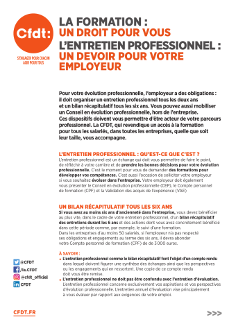 [Verso] La formation : un droit pour vous. L'entretien professionnel : un devoir pour votre employeur... L'entretien professionnel : qu'est-ce que c'est ?... Un bilan récapitulatif tous les six ans... [Verso] Pour aller plus loin : le conseil en évolution professionnelle... Pour mieux connaître vos droits, préparer votre entretien et concrétiser vos projets professionnels, n'hésitez pas à prendre contact avec votre délégué CFDT ! Adhérez en ligne en quelques clics sur : ...