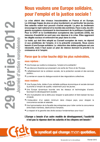 29 février 2012. Journée d'action européenne. Nous voulons une Europe solidaire, pour l'emploi et la justice sociale ! La crise atteint des niveaux insoutenables en France et en Europe... Parce que la crise touche déjà les plus vulnérables, nous rejetons : ... Nous voulons : ... L'Europe a besoin d'un autre modèle de développement, l'austérité n'est pas la réponse dont les salariés et les citoyens ont besoin !...